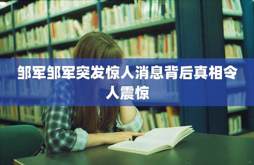 邹军邹军突发惊人消息背后真相令人震惊