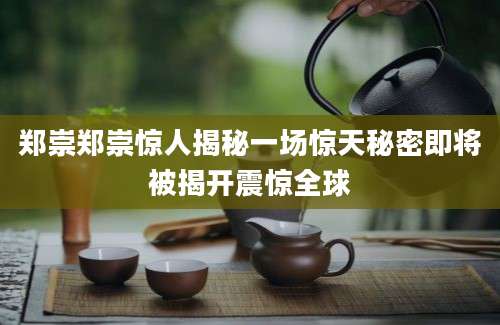 郑崇郑崇惊人揭秘一场惊天秘密即将被揭开震惊全球