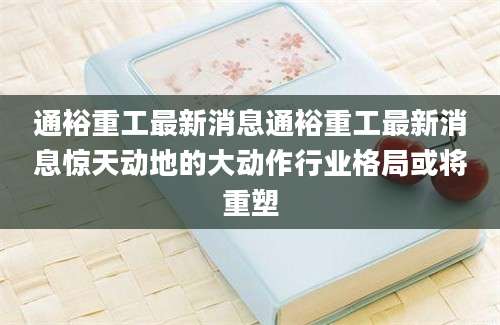 通裕重工最新消息通裕重工最新消息惊天动地的大动作行业格局或将重塑