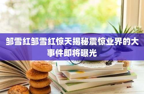 邹雪红邹雪红惊天揭秘震惊业界的大事件即将曝光