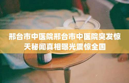 邢台市中医院邢台市中医院突发惊天秘闻真相曝光震惊全国