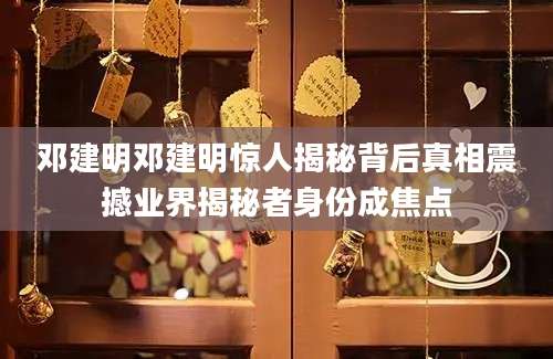 邓建明邓建明惊人揭秘背后真相震撼业界揭秘者身份成焦点