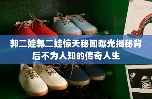 郭二娃郭二娃惊天秘闻曝光揭秘背后不为人知的传奇人生