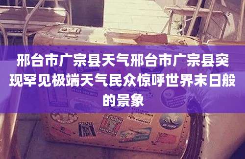 邢台市广宗县天气邢台市广宗县突现罕见极端天气民众惊呼世界末日般的景象