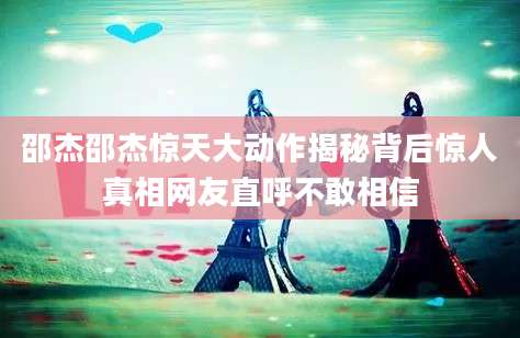 邵杰邵杰惊天大动作揭秘背后惊人真相网友直呼不敢相信
