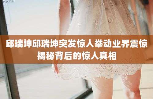 邱瑞坤邱瑞坤突发惊人举动业界震惊揭秘背后的惊人真相