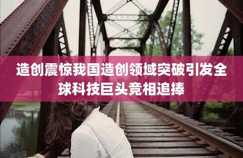 造创震惊我国造创领域突破引发全球科技巨头竞相追捧