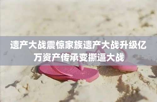 遗产大战震惊家族遗产大战升级亿万资产传承变撕逼大战