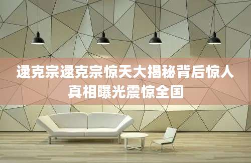 逯克宗逯克宗惊天大揭秘背后惊人真相曝光震惊全国