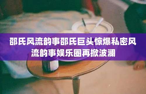 邵氏风流韵事邵氏巨头惊爆私密风流韵事娱乐圈再掀波澜
