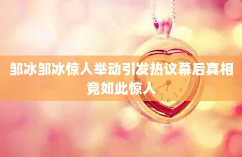 邹冰邹冰惊人举动引发热议幕后真相竟如此惊人