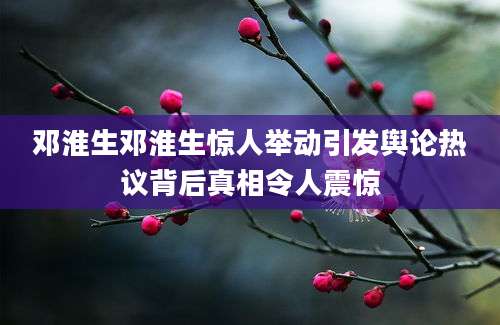 邓淮生邓淮生惊人举动引发舆论热议背后真相令人震惊