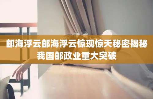 邮海浮云邮海浮云惊现惊天秘密揭秘我国邮政业重大突破