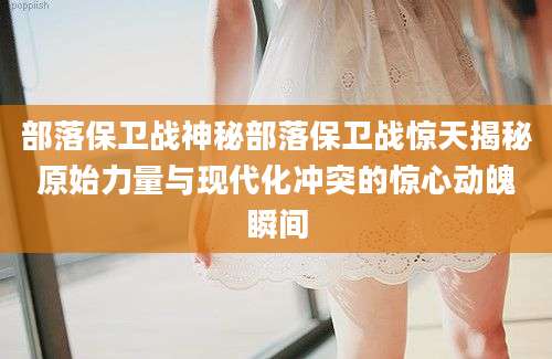 部落保卫战神秘部落保卫战惊天揭秘原始力量与现代化冲突的惊心动魄瞬间