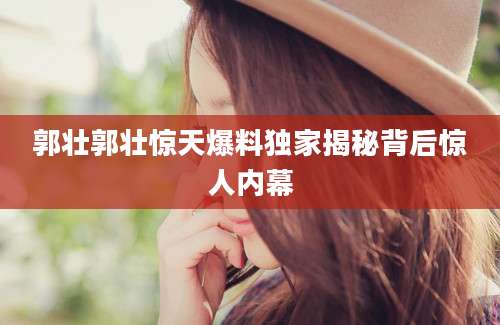郭壮郭壮惊天爆料独家揭秘背后惊人内幕