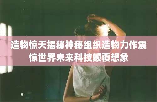 造物惊天揭秘神秘组织造物力作震惊世界未来科技颠覆想象