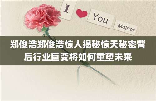 郑俊浩郑俊浩惊人揭秘惊天秘密背后行业巨变将如何重塑未来