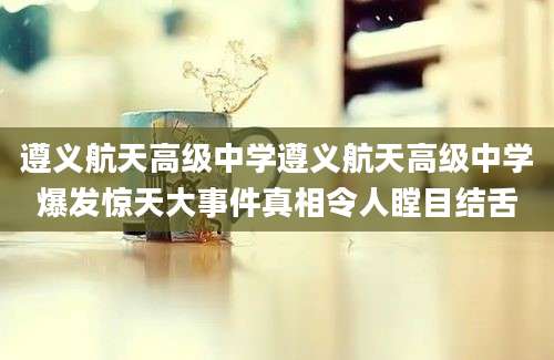遵义航天高级中学遵义航天高级中学爆发惊天大事件真相令人瞠目结舌