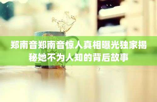 郑南音郑南音惊人真相曝光独家揭秘她不为人知的背后故事