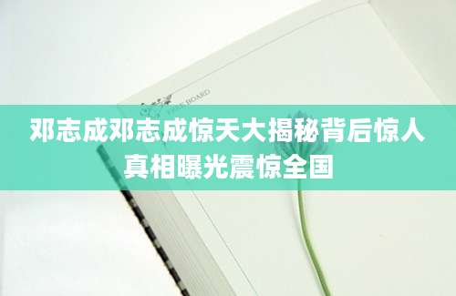 邓志成邓志成惊天大揭秘背后惊人真相曝光震惊全国