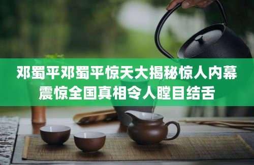 邓蜀平邓蜀平惊天大揭秘惊人内幕震惊全国真相令人瞠目结舌