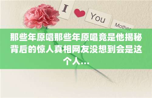 那些年原唱那些年原唱竟是他揭秘背后的惊人真相网友没想到会是这个人...