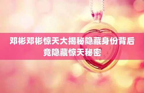 邓彬邓彬惊天大揭秘隐藏身份背后竟隐藏惊天秘密