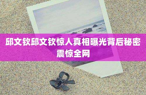 邱文钦邱文钦惊人真相曝光背后秘密震惊全网