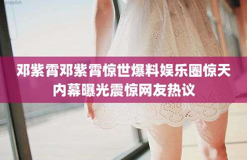 邓紫霄邓紫霄惊世爆料娱乐圈惊天内幕曝光震惊网友热议