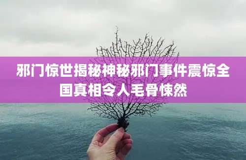 邪门惊世揭秘神秘邪门事件震惊全国真相令人毛骨悚然