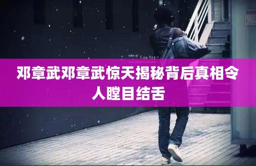 邓章武邓章武惊天揭秘背后真相令人瞠目结舌
