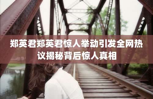 郑英君郑英君惊人举动引发全网热议揭秘背后惊人真相