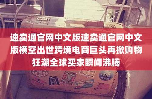 速卖通官网中文版速卖通官网中文版横空出世跨境电商巨头再掀购物狂潮全球买家瞬间沸腾
