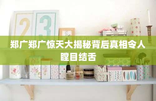 郑广郑广惊天大揭秘背后真相令人瞠目结舌
