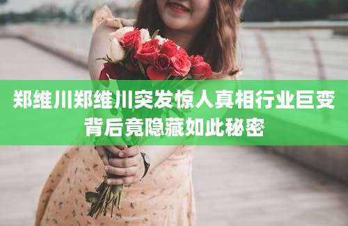 郑维川郑维川突发惊人真相行业巨变背后竟隐藏如此秘密