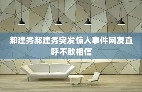 郝建秀郝建秀突发惊人事件网友直呼不敢相信