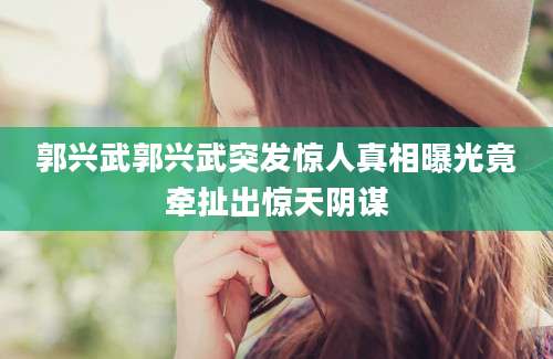 郭兴武郭兴武突发惊人真相曝光竟牵扯出惊天阴谋