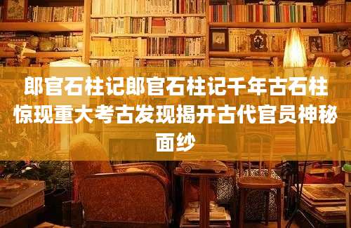 郎官石柱记郎官石柱记千年古石柱惊现重大考古发现揭开古代官员神秘面纱