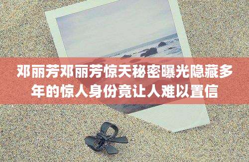 邓丽芳邓丽芳惊天秘密曝光隐藏多年的惊人身份竟让人难以置信