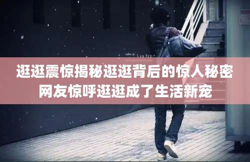 逛逛震惊揭秘逛逛背后的惊人秘密网友惊呼逛逛成了生活新宠
