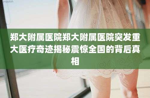郑大附属医院郑大附属医院突发重大医疗奇迹揭秘震惊全国的背后真相
