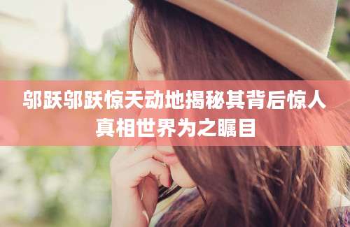 邬跃邬跃惊天动地揭秘其背后惊人真相世界为之瞩目