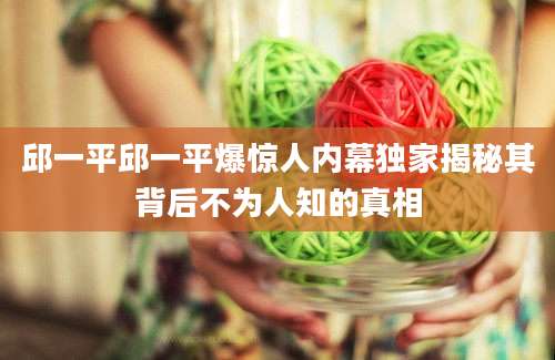 邱一平邱一平爆惊人内幕独家揭秘其背后不为人知的真相