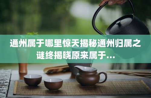 通州属于哪里惊天揭秘通州归属之谜终揭晓原来属于...