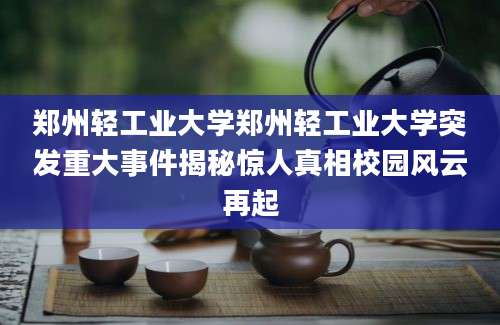 郑州轻工业大学郑州轻工业大学突发重大事件揭秘惊人真相校园风云再起