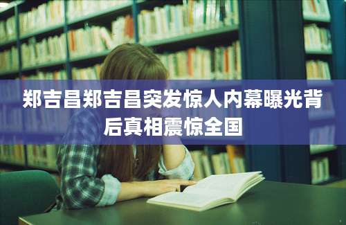 郑吉昌郑吉昌突发惊人内幕曝光背后真相震惊全国