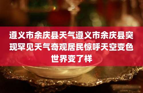 遵义市余庆县天气遵义市余庆县突现罕见天气奇观居民惊呼天空变色世界变了样