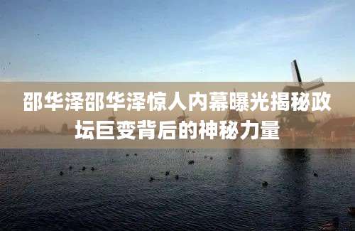 邵华泽邵华泽惊人内幕曝光揭秘政坛巨变背后的神秘力量