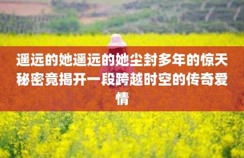 遥远的她遥远的她尘封多年的惊天秘密竟揭开一段跨越时空的传奇爱情