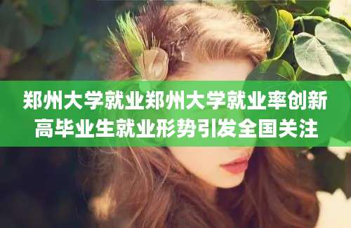 郑州大学就业郑州大学就业率创新高毕业生就业形势引发全国关注